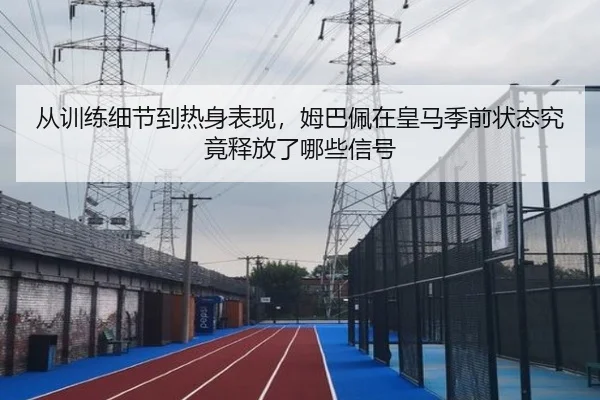 从训练细节到热身表现，姆巴佩在皇马季前状态究竟释放了哪些信号